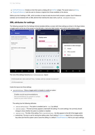 EditTextPreference: Creates an item that opens a dialog with an EditText widget. The saved value is a String.
RingtonePreference: Lets the user to choose a ringtone from those available on the device.
Define your list of settings in XML, which provides an easy-to-read structure that's simple to update. Each Preference
subclass can be declared with an XML element that matches the class name, such as <CheckBoxPreference> .
XML attributes for settings
The following example from the Settings Activity template defines a screen with three settings as shown in the figure below:
a toggle switch (at the top of the screen on the left side), a text entry field (center), and a list of radio buttons (right):
The root of the settings hierarchy is a PreferenceScreen layout:
<PreferenceScreen xmlns:android="http://schemas.android.com/apk/res/android">
. . .
</PreferenceScreen>
Inside this layout are three settings:
SwitchPreference : Show a toggle switch to disable or enable an option.
The setting has the following attributes:
android:defaultValue : The option is enabled (set to true ) by default.
android:summary : The text summary appears underneath the setting. For some settings, the summary should
change to show whether the option is enabled or disabled.
android:title : The title of the setting. For a SwitchPreference , the title appears to the left of the toggle switch.
android:key: The key to use for storing the setting value. Each setting (Preference object) has a corresponding
key-value pair that the system uses to save the setting in a default SharedPreferences file for your app's settings.
9.2: App Settings
343
 