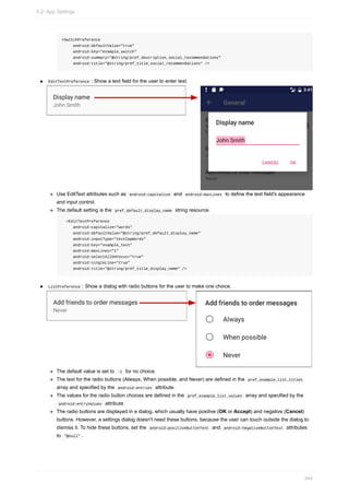 <SwitchPreference
android:defaultValue="true"
android:key="example_switch"
android:summary="@string/pref_description_social_recommendations"
android:title="@string/pref_title_social_recommendations" />
EditTextPreference : Show a text field for the user to enter text.
Use EditText attributes such as android:capitalize and android:maxLines to define the text field's appearance
and input control.
The default setting is the pref_default_display_name string resource.
<EditTextPreference
android:capitalize="words"
android:defaultValue="@string/pref_default_display_name"
android:inputType="textCapWords"
android:key="example_text"
android:maxLines="1"
android:selectAllOnFocus="true"
android:singleLine="true"
android:title="@string/pref_title_display_name" />
ListPreference : Show a dialog with radio buttons for the user to make one choice.
The default value is set to -1 for no choice.
The text for the radio buttons (Always, When possible, and Never) are defined in the pref_example_list_titles
array and specified by the android:entries attribute.
The values for the radio button choices are defined in the pref_example_list_values array and specified by the
android:entryValues attribute.
The radio buttons are displayed in a dialog, which usually have positive (OK or Accept) and negative (Cancel)
buttons. However, a settings dialog doesn't need these buttons, because the user can touch outside the dialog to
dismiss it. To hide these buttons, set the android:positiveButtonText and android:negativeButtonText attributes
to "@null" .
9.2: App Settings
344
 
