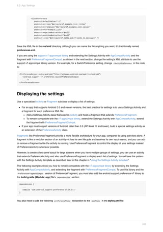 <ListPreference
android:defaultValue="-1"
android:entries="@array/pref_example_list_titles"
android:entryValues="@array/pref_example_list_values"
android:key="example_list"
android:negativeButtonText="@null"
android:positiveButtonText="@null"
android:title="@string/pref_title_add_friends_to_messages" />
Save the XML file in the res/xml/ directory. Although you can name the file anything you want, it's traditionally named
preferences.xml.
If you are using the support v7 appcompat library and extending the Settings Activity with AppCompatActivity and the
fragment with PreferenceFragmentCompat, as shown in the next section, change the setting's XML attribute to use the
support v7 appcompat library version. For example, for a SwitchPreference setting, change <SwitchPreference in the code
to:
<PreferenceScreen xmlns:android="http://schemas.android.com/apk/res/android">
<android.support.v7.preference.SwitchPreferenceCompat
... />
</PreferenceScreen>
Displaying the settings
Use a specialized Activity or Fragment subclass to display a list of settings.
For an app that supports Android 3.0 and newer versions, the best practice for settings is to use a Settings Activity and
a fragment for each preference XML file:
Add a Settings Activity class that extends Activity and hosts a fragment that extends PreferenceFragment.
To remain compatible with the v7 appcompat library, extend the Settings Activity with AppCompatActivity, extend
the fragment with PreferenceFragmentCompat.
If your app must support versions of Android older than 3.0 (API level 10 and lower), build a special settings activity as
an extension of the PreferenceActivity class.
Fragments like PreferenceFragment provide a more flexible architecture for your app, compared to using activities alone. A
fragment is like a modular section of an activity—it has its own lifecycle and receives its own input events, and you can add
or remove a fragment while the activity is running. Use PreferenceFragment to control the display of your settings instead
of PreferenceActivity whenever possible.
However, to create a two-pane layout for large screens when you have multiple groups of settings, you can use an activity
that extends PreferenceActivity and also use PreferenceFragment to display each list of settings. You will see this pattern
with the Settings Activity template as described later in this chapter in "Using the Settings Activity template".
The following examples show you how to remain compatible with the v7 appcompat library by extending the Settings
Activity with AppCompatActivity, and extending the fragment with PreferenceFragmentCompat. To use this library and the
PreferenceFragmentCompat version of PreferenceFragment, you must also add the android.support:preference-v7 library to
the build.gradle (Module: app) file's dependencies section:
dependencies {
...
compile 'com.android.support:preference-v7:25.0.1'
}
You also need to add the following preferenceTheme declaration to the AppTheme in the styles.xml file:
9.2: App Settings
345
 