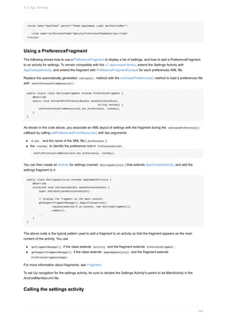 <style name="AppTheme" parent="Theme.AppCompat.Light.DarkActionBar">
...
<item name="preferenceTheme">@style/PreferenceThemeOverlay</item>
</style>
Using a PreferenceFragment
The following shows how to use a PreferenceFragment to display a list of settings, and how to add a PreferenceFragment
to an activity for settings. To remain compatible with the v7 appcompat library, extend the Settings Activity with
AppCompatActivity, and extend the fragment with PreferenceFragmentCompat for each preferences XML file.
Replace the automatically generated onCreate() method with the onCreatePreferences() method to load a preferences file
with setPreferencesFromResource() :
public static class SettingsFragment extends PreferenceFragment {
@Override
public void onCreatePreferences(Bundle savedInstanceState,
String rootKey) {
setPreferencesFromResource(R.xml.preferences, rootKey);
}
}
As shown in the code above, you associate an XML layout of settings with the fragment during the onCreatePreferences()
callback by calling setPreferencesFromResource() with two arguments:
R.xml. and the name of the XML file ( preferences ).
the rootKey to identify the preference root in PreferenceScreen .
setPreferencesFromResource(R.xml.preferences, rootKey);
You can then create an Activity for settings (named SettingsActivity ) that extends AppCompatActivity, and add the
settings fragment to it:
public class SettingsActivity extends AppCompatActivity {
@Override
protected void onCreate(Bundle savedInstanceState) {
super.onCreate(savedInstanceState);
// Display the fragment as the main content.
getSupportFragmentManager().beginTransaction()
.replace(android.R.id.content, new SettingsFragment())
.commit();
...
}
}
The above code is the typical pattern used to add a fragment to an activity so that the fragment appears as the main
content of the activity. You use:
getFragmentManager() if the class extends Activity and the fragment extends PreferenceFragment .
getSupportFragmentManager() if the class extends AppCompatActivity and the fragment extends
PreferenceFragmentCompat .
For more information about fragments, see Fragment.
To set Up navigation for the settings activity, be sure to declare the Settings Activity's parent to be MainActivity in the
AndroidManifest.xml file.
Calling the settings activity
9.2: App Settings
346
 