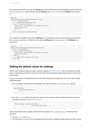 If you implement the options menu with the Settings item, use the following intent to call the Settings activity from with the
onOptionsItemSelected() method when the user taps Settings (using action_settings for the Settings menu resource
id):
@Override
public boolean onOptionsItemSelected(MenuItem item) {
int id = item.getItemId();
// ... Handle other options menu items
if (id == R.id.action_settings) {
Intent intent = new Intent(this, SettingsActivity.class);
startActivity(intent);
return true;
}
return super.onOptionsItemSelected(item);
}
If you implement a navigation drawer with the Settings item, use the following intent to call the Settings activity from with
the onNavigationItemSelected() method when the user taps Settings (using action_settings for the Settings menu
resource id):
@Override
public boolean onNavigationItemSelected(MenuItem item) {
int id = item.getItemId();
if (id == R.id.action_settings) {
Intent intent = new Intent(this, SettingsActivity.class);
startActivity(intent);
} else if ...
// ... Handle other navigation drawer items
return true;
}
Setting the default values for settings
When the user changes a setting, the system saves the changes to a SharedPreferences file. As you learned in another
lesson, shared preferences allow you to read and write small amounts of primitive data as key/value pairs to a file on the
device storage.
The app must initialize the SharedPreferences file with default values for each setting when the user first opens the app.
Follow these steps:
1. Be sure to specify a default value for each setting in your XML file using the android:defaultValue attribute:
...
<SwitchPreference
android:defaultValue="true"
... />
...
2. From the onCreate() method in the app's main activity—and in any other activity through which the user may enter
your app for the first time—call setDefaultValues():
...
PreferenceManager.setDefaultValues(this,
R.xml.preferences, false);
...
Step 2 ensures that the app is properly initialized with default settings. The setDefaultValues() method takes three
arguments:
The app context, such as this .
The resource ID ( preferences ) for the settings layout XML file which includes the default values set by Step 1 above.
9.2: App Settings
347
 