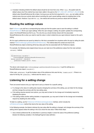 A boolean indicating whether the default values should be set more than once. When false , the system sets the
default values only if this method has never been called in the past (or the KEY_HAS_SET_DEFAULT_VALUES in the
default value SharedPreferences file is false). As long as you set this third argument to false , you can safely call this
method every time your activity starts without overriding the user's saved settings values by resetting them to the
default values. However, if you set it to true , the method will override any previous values with the defaults.
Reading the settings values
Each Preference you add has a corresponding key-value pair that the system uses to save the setting in a default
SharedPreferences file for your app's settings. When the user changes a setting, the system updates the corresponding
value in the SharedPreferences file for you. The only time you should directly interact with the associated
SharedPreferences file is when you need to read the value in order to determine your app's behavior based on the user's
setting.
All of an app's preferences are saved by default to a file that is accessible from anywhere within the app by calling the static
method PreferenceManager.getDefaultSharedPreferences(). This method takes the context and returns the
SharedPreferences object containing all the key-value pairs that are associated with the Preference objects.
For example, the following code snippet shows how you can read one of the preference values from the main activity's
onCreate() method:
...
SharedPreferences sharedPref =
PreferenceManager.getDefaultSharedPreferences(this);
Boolean switchPref = sharedPref
.getBoolean("example_switch", false);
...
The above code snippet uses PreferenceManager.getDefaultSharedPreferences(this) to get the settings as a
SharedPreferences object ( sharedPref ).
It then uses getBoolean() to get the boolean value of the preference that uses the key "example_switch" . If there is no
value for the key, the getBoolean() method sets the value to false .
Listening for a setting change
There are several reasons why you might want to set up a listener for a specific setting:
If a change to the value of a setting also requires changing the summary of the setting, you can listen for the change,
and then change the summary with the new setting value.
If the setting requires several more options, you may want to listen for the change and immediately respond by
displaying the options.
If the setting makes another setting obsolete or inappropriate, you may want to listen for the change and immediately
respond by disabling the other setting.
To listen to a setting, use the Preference.OnPreferenceChangeListener interface, which includes the
onPreferenceChange() method that returns the new value of the setting.
In the following example, the listener retrieves the new value after the setting is changed, and changes the summary of the
setting (which appears below the setting in the UI) to show the new value. Follow these steps:
1. Use a shared preferences file, as described in a previous chapter, to store the value of the preference (setting).
Declare the following variables in the SettingsFragment class definition:
9.2: App Settings
348
 