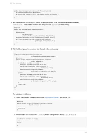 public class SettingsFragment extends PreferenceFragment {
private SharedPreferences mPreferences;
private String sharedPrefFile = "com.example.android.settingstest";
...
}
2. Add the following to the onCreate() method of SettingsFragment to get the preference defined by the key
example_switch , and to set the initial text (the string resource option_on ) for the summary:
@Override
public void onCreate(Bundle savedInstanceState) {
...
mPreferences =
this.getActivity()
.getSharedPreferences(sharedPrefFile, MODE_PRIVATE);
Preference preference = this.findPreference("example_switch");
preference.setSummary(mPreferences.getString("summary",
getString(R.string.option_on)));
...
}
3. Add the following code to onCreate() after the code in the previous step:
...
preference.setOnPreferenceChangeListener(new
Preference.OnPreferenceChangeListener() {
@Override
public boolean onPreferenceChange(Preference preference,
Object newValue) {
if ((Boolean) newValue == true) {
preference.setSummary(R.string.option_on);
SharedPreferences.Editor preferencesEditor =
mPreferences.edit();
preferencesEditor.putString("summary",
getString(R.string.option_on)).apply();
} else {
preference.setSummary(R.string.option_off);
SharedPreferences.Editor preferencesEditor =
mPreferences.edit();
preferencesEditor.putString("summary",
getString(R.string.option_off)).apply();
}
return true;
}
});
...
The code does the following:
i. Listens to a change in the switch setting using onPreferenceChange(), and returns true :
@Override
public boolean onPreferenceChange(Preference preference,
Object newValue) {
...
return true;
}
ii. Determines the new boolean value ( newValue ) for the setting after the change ( true or false ):
if ((Boolean) newValue == true) {
...
} else {
...
}
9.2: App Settings
349
 