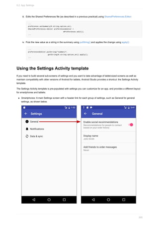 iii. Edits the Shared Preferences file (as described in a previous practical) using SharedPreferences.Editor:
...
preference.setSummary(R.string.option_on);
SharedPreferences.Editor preferencesEditor =
mPreferences.edit();
...
iv. Puts the new value as a string in the summary using putString() and applies the change using apply():
...
preferencesEditor.putString("summary",
getString(R.string.option_on)).apply();
...
Using the Settings Activity template
If you need to build several sub-screens of settings and you want to take advantage of tablet-sized screens as well as
maintain compatibility with older versions of Android for tablets, Android Studio provides a shortcut: the Settings Activity
template.
The Settings Activity template is pre-populated with settings you can customize for an app, and provides a different layout
for smartphones and tablets:
Smartphones: A main Settings screen with a header link for each group of settings, such as General for general
settings, as shown below.
9.2: App Settings
350
 