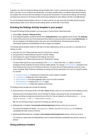 In general, you need not change the Settings Activity template code in order to customize the activity for the settings you
want in your app. You can customize the settings titles, summaries, possible values, and default values without changing
the template code, and even add more settings to the groups that are provided. To customize the settings, edit the string
and string array resources in the strings.xml file and the layout attributes for each setting in the files in the xml directory.
You use the Settings Activity template code as-is. To make it work for your app, add code to the Main Activity to set the
default settings values, and to read and use the settings values, as shown later in this chapter.
Including the Settings Activity template in your project
To include the Settings Activity template in your app project in Android Studio, follow these steps:
1. Choose New > Activity > Settings Activity.
2. In the dialog that appears, accept the Activity Name (SettingsActivity is the suggested name) and the Title (Settings).
3. Click the three dots at the end of the Hierarchical Parent field and choose the parent activity (usually MainActivity), so
that Up navigation in the Settings Activity returns the user to the MainActivity. Choosing the parent activity
automatically updates the AndroidManifest.xml file to support Up navigation.
The Settings Activity template creates the XML files in the res > xml directory, which you can add to or customize for the
settings you want:
pref_data_sync.xml: PreferenceScreen layout for "Data & Sync" settings.
pref_general.xml: PreferenceScreen layout for "General" settings.
pref_headers.xml: Layout of headers for the Settings main screen.
pref_notification.xml: PreferenceScreen layout for "Notifications" settings.
The above XML layouts use various subclasses of the Preference class rather than View objects, and direct
subclasses provide containers for layouts involving multiple settings. For example, PreferenceScreen represents a top-
level Preference that is the root of a Preference hierarchy. The above files use PreferenceScreen at the top of each
screen of settings. Other Preference subclasses for settings provide the appropriate UI for users to change the setting.
For example:
CheckBoxPreference: A checkbox for a setting that is either enabled or disabled.
ListPreference: A dialog with a list of radio buttons.
SwitchPreference: A two-state toggleable option (such as on/off or true/false).
EditTextPreference: A dialog with an EditText widget.
RingtonePreference: A dialog with ringtones on the device.
The Settings Activity template also provides the following:
String resources in the strings.xml file in the res > values directory, which you can customize for the settings you want.
All strings used in the Settings Activity, such as the titles for settings, string arrays for lists, and descriptions for
settings, are defined as string resources at the end of this file. They are marked by comments such as <!-- Strings
related to Settings --> and <!-- Example General settings --> .
Tip: You can edit these strings to customize the settings you need for your app.
SettingsActivity in the java > com.example.android.projectname directory, which you can use as is.
The activity that displays the settings. SettingsActivity extends AppCompatPreferenceActivity for maintaining
compatibility with older versions of Android.
AppCompatPreferenceActivity in the java > com.example.android.projectname directory, which you use as is.
This activity is a helper class that SettingsActivity uses to maintain backwards compatibility with previous versions of
Android.
Using preference headers
9.2: App Settings
352
 