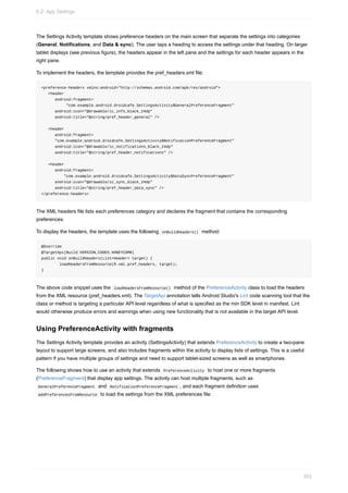 The Settings Activity template shows preference headers on the main screen that separate the settings into categories
(General, Notifications, and Data & sync). The user taps a heading to access the settings under that heading. On larger
tablet displays (see previous figure), the headers appear in the left pane and the settings for each header appears in the
right pane.
To implement the headers, the template provides the pref_headers.xml file:
<preference-headers xmlns:android="http://schemas.android.com/apk/res/android">
<header
android:fragment=
"com.example.android.droidcafe.SettingsActivity$GeneralPreferenceFragment"
android:icon="@drawable/ic_info_black_24dp"
android:title="@string/pref_header_general" />
<header
android:fragment=
"com.example.android.droidcafe.SettingsActivity$NotificationPreferenceFragment"
android:icon="@drawable/ic_notifications_black_24dp"
android:title="@string/pref_header_notifications" />
<header
android:fragment=
"com.example.android.droidcafe.SettingsActivity$DataSyncPreferenceFragment"
android:icon="@drawable/ic_sync_black_24dp"
android:title="@string/pref_header_data_sync" />
</preference-headers>
The XML headers file lists each preferences category and declares the fragment that contains the corresponding
preferences.
To display the headers, the template uses the following onBuildHeaders() method:
@Override
@TargetApi(Build.VERSION_CODES.HONEYCOMB)
public void onBuildHeaders(List<Header> target) {
loadHeadersFromResource(R.xml.pref_headers, target);
}
The above code snippet uses the loadHeadersFromResource() method of the PreferenceActivity class to load the headers
from the XML resource (pref_headers.xml). The TargetApi annotation tells Android Studio's Lint code scanning tool that the
class or method is targeting a particular API level regardless of what is specified as the min SDK level in manifest. Lint
would otherwise produce errors and warnings when using new functionality that is not available in the target API level.
Using PreferenceActivity with fragments
The Settings Activity template provides an activity (SettingsActivity) that extends PreferenceActivity to create a two-pane
layout to support large screens, and also includes fragments within the activity to display lists of settings. This is a useful
pattern if you have multiple groups of settings and need to support tablet-sized screens as well as smartphones.
The following shows how to use an activity that extends PreferenceActivity to host one or more fragments
(PreferenceFragment) that display app settings. The activity can host multiple fragments, such as
GeneralPreferenceFragment and NotificationPreferenceFragment , and each fragment definition uses
addPreferencesFromResource to load the settings from the XML preferences file:
9.2: App Settings
353
 