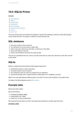 10.0: SQLite Primer
Contents:
SQL databases
SQLite
Example table
Transactions
Query language
Queries for Android SQLite
Cursors
Learn more
This course assumes that you are familiar with databases in general, SQL databases in particular, and the SQL language
used to interact with them. This chapter is a refresher and quick reference only.
SQL databases
Store data in tables of rows and columns.
The intersection of a row and column is called a field.
Fields contain data, references to other fields, or references to other tables.
Rows are identified by unique IDs.
Columns are identified by names that are unique per table.
Think of it as a spreadsheet with rows, columns, and cells, where cells can contain data, references to other cells, and links
to other sheets.
SQLite
SQLite is a software library that implements SQL database engine that is:
self-contained (requires no other components)
serverless (requires no server backend)
zero-configuration (does not need to be configured for your application)
transactional (changes within a single transaction in SQLite either occur completely or not at all)
SQLite is the most widely deployed database engine in the world. The source code for SQLite is in the public domain.
For details of the SQLite database, see the SQLite website.
Example table
SQLite stores data in tables.
Assume the following:
A database DATABASE_NAME
A table WORD_LIST_TABLE
Columns for _id, word, and description
After inserting the words "alpha" and "beta", where alpha has two definitions, the table might look like this:
DATABASE_NAME
10.0: SQLite Primer
355
 