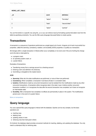 WORD_LIST_TABLE
_id word definition
1 "alpha" "first letter"
2 "beta" "second letter"
3 "alpha" "particle"
You can find what's in a specific row using the _id, or you can retrieve rows by formulating queries that select rows from the
table be specifying constraints. You use the SQL query language discussed below to create queries.
Transactions
A transaction is a sequence of operations performed as a single logical unit of work. A logical unit of work must exhibit four
properties, called the atomicity, consistency, isolation, and durability (ACID) properties, to qualify as a transaction.
All changes within a single transaction in SQLite either occur completely or not at all, even if the act of writing the change
out to the disk is interrupted by
a program crash,
an operating system crash, or
a power failure.
Examples of transactions:
Transferring money from a savings account to a checking account.
Entering a term and definition into dictionary.
Committing a changelist to the master branch.
ACID
Atomicity. Either all of its data modifications are performed, or none of them are performed.
Consistency. When completed, a transaction must leave all data in a consistent state.
Isolation. Modifications made by concurrent transactions must be isolated from the modifications made by any other
concurrent transactions. A transaction either recognizes data in the state it was in before another concurrent
transaction modified it, or it recognizes the data after the second transaction has completed, but it does not recognize
an intermediate state.
Durability. After a transaction has completed, its effects are permanently in place in the system. The modifications
persist even in the event of a system failure.
More on transactions.
Query language
You use a special SQL query language to interact with the database. Queries can be very complex, but the basic
operations are
inserting rows
deleting rows
updating values in rows
retrieving rows that meet given criteria
On Android, the database object provides convenient methods for inserting, deleting, and updating the database. You only
need to understand SQL for retrieving data.
10.0: SQLite Primer
356
 