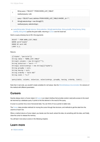 1
String query = "SELECT * FROM WORD_LIST_TABLE";
rawQuery(query, null);
2
query = "SELECT word, definition FROM WORD_LIST_TABLE WHERE _id> ? ";
String[] selectionArgs = new String[]{"2"}
rawQuery(query, selectionArgs) ;
query(String table, String[] columns, String selection, String[] selectionArgs, String groupBy, String having, String
orderBy, String limit) queries the given table, returning a Cursor over the result set.
Here's a query showing how to fill in the arguments:
SELECT * FROM WORD_LIST_TABLE
WHERE word="alpha"
ORDER BY word ASC
LIMIT 2,1;
Returns:
[["alpha", "particle"]]
String table = "WORD_LIST_TABLE"
String[] columns = new String[]{"*"};
String selection = "word = ?"
String[] selectionArgs = new String[]{"alpha"};
String groupBy = null;
String having = null;
String orderBy = "word ASC"
String limit = "2,1"
query(table, columns, selection, selectionArgs, groupBy, having, orderBy, limit);
Note that in real code, you wouldn't create variables for null values. See the SQLiteDatabase documentation for versions of
this method with different parameters.
Cursors
Queries always return a Cursor object. A Cursor is an object interface that provides random read-write access to the result
set returned by a database query. It points to the first element in the result of the query.
A cursor is a pointer into a row of structured data. You can think of it as a pointer to table rows.
The Cursor class provides methods for moving the cursor through that structure, and methods to get the data from the
columns of each row.
When a method returns a Cursor object, you iterate over the result, extract the data, do something with the data, and finally
close the cursor to release the memory.
You will learn more about cursors in the following chapters.
Learn more
SQLite website
10.0: SQLite Primer
358
 