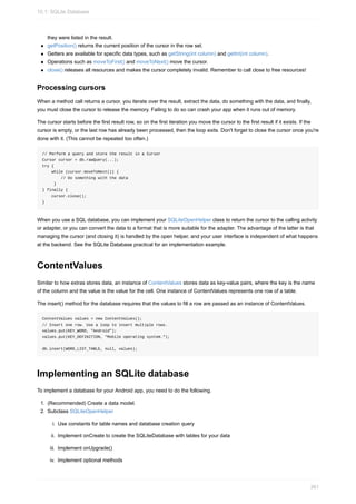 they were listed in the result.
getPosition() returns the current position of the cursor in the row set.
Getters are available for specific data types, such as getString(int column) and getInt(int column).
Operations such as moveToFirst() and moveToNext() move the cursor.
close() releases all resources and makes the cursor completely invalid. Remember to call close to free resources!
Processing cursors
When a method call returns a cursor, you iterate over the result, extract the data, do something with the data, and finally,
you must close the cursor to release the memory. Failing to do so can crash your app when it runs out of memory.
The cursor starts before the first result row, so on the first iteration you move the cursor to the first result if it exists. If the
cursor is empty, or the last row has already been processed, then the loop exits. Don't forget to close the cursor once you're
done with it. (This cannot be repeated too often.)
// Perform a query and store the result in a Cursor
Cursor cursor = db.rawQuery(...);
try {
while (cursor.moveToNext()) {
// Do something with the data
}
} finally {
cursor.close();
}
When you use a SQL database, you can implement your SQLiteOpenHelper class to return the cursor to the calling activity
or adapter, or you can convert the data to a format that is more suitable for the adapter. The advantage of the latter is that
managing the cursor (and closing it) is handled by the open helper, and your user interface is independent of what happens
at the backend. See the SQLite Database practical for an implementation example.
ContentValues
Similar to how extras stores data, an instance of ContentValues stores data as key-value pairs, where the key is the name
of the column and the value is the value for the cell. One instance of ContentValues represents one row of a table.
The insert() method for the database requires that the values to fill a row are passed as an instance of ContentValues.
ContentValues values = new ContentValues();
// Insert one row. Use a loop to insert multiple rows.
values.put(KEY_WORD, "Android");
values.put(KEY_DEFINITION, "Mobile operating system.");
db.insert(WORD_LIST_TABLE, null, values);
Implementing an SQLite database
To implement a database for your Android app, you need to do the following.
1. (Recommended) Create a data model.
2. Subclass SQLiteOpenHelper
i. Use constants for table names and database creation query
ii. Implement onCreate to create the SQLiteDatabase with tables for your data
iii. Implement onUpgrade()
iv. Implement optional methods
10.1: SQLite Database
361
 