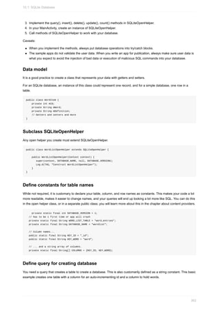 3. Implement the query(), insert(), delete(), update(), count() methods in SQLiteOpenHelper.
4. In your MainActivity, create an instance of SQLiteOpenHelper.
5. Call methods of SQLiteOpenHelper to work with your database.
Caveats:
When you implement the methods, always put database operations into try/catch blocks.
The sample apps do not validate the user data. When you write an app for publication, always make sure user data is
what you expect to avoid the injection of bad data or execution of malicious SQL commands into your database.
Data model
It is a good practice to create a class that represents your data with getters and setters.
For an SQLite database, an instance of this class could represent one record, and for a simple database, one row in a
table.
public class WordItem {
private int mId;
private String mWord;
private String mDefinition;
// Getters and setters and more
}
Subclass SQLiteOpenHelper
Any open helper you create must extend SQLiteOpenHelper.
public class WordListOpenHelper extends SQLiteOpenHelper {
public WordListOpenHelper(Context context) {
super(context, DATABASE_NAME, null, DATABASE_VERSION);
Log.d(TAG, "Construct WordListOpenHelper");
}
}
Define constants for table names
While not required, it is customary to declare your table, column, and row names as constants. This makes your code a lot
more readable, makes it easier to change names, and your queries will end up looking a lot more like SQL. You can do this
in the open helper class, or in a separate public class; you will learn more about this in the chapter about content providers.
private static final int DATABASE_VERSION = 1;
// has to be 1 first time or app will crash
private static final String WORD_LIST_TABLE = "word_entries";
private static final String DATABASE_NAME = "wordlist";
// Column names...
public static final String KEY_ID = "_id";
public static final String KEY_WORD = "word";
// ... and a string array of columns.
private static final String[] COLUMNS = {KEY_ID, KEY_WORD};
Define query for creating database
You need a query that creates a table to create a database. This is also customarily defined as a string constant. This basic
example creates one table with a column for an auto-incrementing id and a column to hold words.
10.1: SQLite Database
362
 