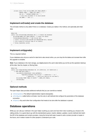 private static final String WORD_LIST_TABLE_CREATE =
"CREATE TABLE " + WORD_LIST_TABLE + " (" +
KEY_ID + " INTEGER PRIMARY KEY, " +
// will auto-increment if no value passed
KEY_WORD + " TEXT );";
Implement onCreate() and create the database
The onCreate method is only called if there is no database. Create your tables in the method, and optionally add initial
data.
@Override
public void onCreate(SQLiteDatabase db) { // Creates new database
db.execSQL(WORD_LIST_TABLE_CREATE); // Create the tables
fillDatabaseWithData(db); // Add initial data
// Cannot initialize mWritableDB and mReadableDB here, because
// this creates an infinite loop of on Create()
// being repeatedly called.
}
Implement onUpgrade()
This is a required method.
If your database acts only as a cache for data that is also stored online, you can drop the the tables and recreate them after
the upgrade is complete.
Note: If your database is the main storage, you must preserve the user's data before you do this as this operation destroys
all the data. See the chapter on Storing Data.
@Override
public void onUpgrade(SQLiteDatabase db, int oldVersion, int newVersion) {
// SAVE USER DATA FIRST!!!
Log.w(WordListOpenHelper.class.getName(),
"Upgrading database from version " + oldVersion + " to "
+ newVersion + ", which will destroy all old data");
db.execSQL("DROP TABLE IF EXISTS " + WORD_LIST_TABLE);
onCreate(db);
}
Optional methods
The open helper class provides additional methods that you can override as needed.
onDowngrade()—The default implementation rejects downgrades.
onConfigure()—called before onCreate. Use this only to call methods that configure the parameters of the database
connection.
onOpen()—Any work other than configuration that needs to be done after the database is opened.
Database operations
While you can call your methods in the open helper anything you want and have them return anything you choose to the
calling activity, it is a good idea to go with the standardized query(), insert(), delete(), update(), count() methods that match
the API of the database and content providers. Using this format will make it easier to add a content provider or loader in
the future, and it makes it easier for other people to understand your code.
10.1: SQLite Database
363
 