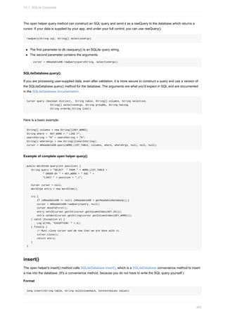 The open helper query method can construct an SQL query and send it as a rawQuery to the database which returns a
cursor. If your data is supplied by your app, and under your full control, you can use rawQuery().
rawQuery(String sql, String[] selectionArgs)
The first parameter to db.rawquery() is an SQLite query string.
The second parameter contains the arguments.
cursor = mReadableDB.rawQuery(queryString, selectionArgs);
SQLiteDatabase.query()
If you are processing user-supplied data, even after validation, it is more secure to construct a query and use a version of
the SQLiteDatabase.query() method for the database. The arguments are what you'd expect in SQL and are documented
in the SQLiteDatabase documentation.
Cursor query (boolean distinct, String table, String[] columns, String selection,
String[] selectionArgs, String groupBy, String having,
String orderBy,String limit)
Here is a basic example:
String[] columns = new String[]{KEY_WORD};
String where = KEY_WORD + " LIKE ?";
searchString = "%" + searchString + "%";
String[] whereArgs = new String[]{searchString};
cursor = mReadableDB.query(WORD_LIST_TABLE, columns, where, whereArgs, null, null, null);
Example of complete open helper query()
public WordItem query(int position) {
String query = "SELECT * FROM " + WORD_LIST_TABLE +
" ORDER BY " + KEY_WORD + " ASC " +
"LIMIT " + position + ",1";
Cursor cursor = null;
WordItem entry = new WordItem();
try {
if (mReadableDB == null) {mReadableDB = getReadableDatabase();}
cursor = mReadableDB.rawQuery(query, null);
cursor.moveToFirst();
entry.setId(cursor.getInt(cursor.getColumnIndex(KEY_ID)));
entry.setWord(cursor.getString(cursor.getColumnIndex(KEY_WORD)));
} catch (Exception e) {
Log.d(TAG, "EXCEPTION! " + e);
} finally {
// Must close cursor and db now that we are done with it.
cursor.close();
return entry;
}
}
insert()
The open helper's insert() method calls SQLiteDatabase.insert(), which is a SQLiteDatabase convenience method to insert
a row into the database. (It's a convenience method, because you do not have to write the SQL query yourself.)
Format
long insert(String table, String nullColumnHack, ContentValues values)
10.1: SQLite Database
365
 