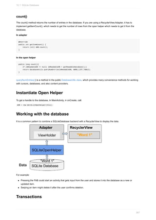 count()
The count() method returns the number of entries in the database. If you are using a RecyclerView.Adapter, it has to
implement getItemCount(), which needs to get the number of rows from the open helper which needs to get it from the
database.
In adapter
@Override
public int getItemCount() {
return (int) mDB.count();
}
In the open helper
public long count(){
if (mReadableDB == null) {mReadableDB = getReadableDatabase();}
return DatabaseUtils.queryNumEntries(mReadableDB, WORD_LIST_TABLE);
}
queryNumEntries()) is a method in the public DatabaseUtils class, which provides many convenience methods for working
with cursors, databases, and also content providers.
Instantiate Open Helper
To get a handle to the database, In MainActivity, in onCreate, call:
mDB = new WordListOpenHelper(this);
Working with the database
It is a common pattern to combine a SQLiteDatabase backend with a RecyclerView to display the data.
For example:
Pressing the FAB could start an activity that gets input from the user and stores it into the database as a new or
updated item.
Swiping an item might delete it after the user confirms deletion.
Transactions
10.1: SQLite Database
367
 