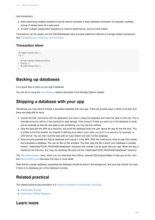 Use transactions
when performing multiple operations that all need to complete to keep database consistent, for example, updating
pricing of related items for a sale event.
to batch multiple independent operations to improve performance, such as mass inserts.
Transactions can be nested, and the SQLiteDatabase class provides additional methods to manage nested transactions.
See SQLiteDatabase references documentation.
Transaction idiom
db.beginTransaction();
try {
...
db.setTransactionSuccessful();
} finally {
db.endTransaction();
}
Backing up databases
It is a good idea to back up your app's database.
You can do so using the Cloud Backup options discussed in the Storage Options chapter.
Shipping a database with your app
Sometimes you may want to include a populated database with your app. There are several ways in which to do that, and
there are trade-offs for each.
Include the SQL commands with the application and have it create the database and insert the data on first use. This is
basically what you will do in the practical for data storage. If the amount of data you want put in the database is small,
just an example so that the user gets to see something, you can use this method.
Ship the data with the APK as a resource, and build the database when the user opens the app for the first time. This
is similar to the first method, but instead of defining your data in your code, you put it in a resource, for example, in
CSV format. You can then read the data with an input stream and add it to the database.
Build and pre-populate the SQLite database and include it in the APK. With this method you write an app that creates
and populates a database. You can do this on the emulator. You then copy the file in which your database is actually
stored ( "/data/data/YOUR_PACKAGE/databases/" directory) and include it as an asset with your app. When the app is
started for the first time, you copy the database file back into the "/data/data/YOUR_PACKAGE/databases/" directory.
The SQLiteAssetHelper class, which you can download from Github, extends SQLiteOpenHelper to help you do this. And
this Stackoverflow post discusses this topic in more detail.
Note that for a larger database, populating the database should be done in the background, and your app should not crash
if there is no database yet, or the database is empty.
Related practical
The related practical documentation is in Android Developer Fundamentals: Practicals.
SQLite Data Storage
Searching a SQLite Database
Learn more
10.1: SQLite Database
368
 