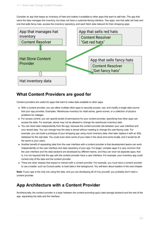 Consider an app that keeps an inventory of hats and makes it available to other apps that want to sell hats. The app that
owns the data manages the inventory, but does not have a customer-facing interface. Two apps, one that sells red hats and
one that sells fancy hats, access the inventory repository, and each fetch data relevant for their shopping apps.
What Content Providers are good for
Content providers are useful for apps that want to make data available to other apps.
With a content provider, you can allow multiple other apps to securely access, use, and modify a single data source
that your app provides. Examples: Warehouse inventory for retail stores, game scores, or a collection of physics
problems for colleges.
For access control, you can specify levels of permissions for your content provider, specifying how other apps can
access the data. For example, stores may not be allowed to change the warehouse inventory data.
You can store data independently from the app, because the content provider sits between your user interface and
your stored data. You can change how the data is stored without needing to change the user-facing code. For
example, you can build a prototype of your shopping app using mock inventory data, then later replace it with an SQL
database for the real data. You could even store some of your data in the cloud and some locally, and it would be all
the same to your users.
Another benefit of separating data from the user interface with a content provider is that development teams can work
independently on the user interface and data repository of your app. For larger, complex apps it is very common that
the user interface and the data backend are developed by different teams, and they can even be separate apps; that
is, it is not required that the app with the content provider have a user interface. For example, your inventory app could
consist only of the data and the content provider.
There are other classes that expect to interact with a content provider. For example, you must have a content provider
to use a loader, such as CursorLoader, to load data in the background. You will learn about loaders in the next chapter.
Note: If your app is the only one using the data, and you are developing all of it by yourself, you probably don't need a
content provider.
App Architecture with a Content Provider
Architecturally, the content provider is a layer between the content-providing app's data storage backend and the rest of the
app, separating the data and the interface.
11.1: Share Data Through Content Providers
371
 