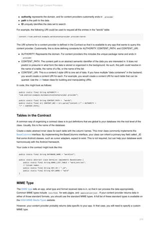 authority represents the domain, and for content providers customarily ends in .provider
path is the path to the data.
ID uniquely identifies the data set to search.
For example, the following URI could be used to request all the entries in the "words" table:
content://com.android.example.wordcontentprovider.provider/words
The URI scheme for a content provider is defined in the Contract so that it is available to any app that wants to query this
content provider. Customarily, this is done defining constants for AUTHORITY, CONTENT_PATH, and CONTENT_URI.
AUTHORITY. Represents the domain. For content providers this includes the unique package name and ends in
.provider
CONTENT_PATH. The content path is an abstract semantic identifier of the data you are interested in. It does not
predict or presume in what form the data is stored or organized in the background. As such, the path could resolve in
the name of a table, the name of a file, or the name of the list.
CONTENT_URI. This is a content:// style URI to one set of data. If you have multiple "data containers" in the backend,
you would create a content URI for each. For example, you would create a content URI for each table that can be
queried. Use the Uri helper class for building and manipulating URIs.
In code, this might look as follows:
public static final String AUTHORITY =
"com.android.example.minimalistcontentprovider.provider";
public static final String CONTENT_PATH = "words";
public static final Uri CONTENT_URI = Uri.parse("content://" + AUTHORITY +
"/" + CONTENT_PATH);
Tables in the Contract
A common way of organizing a contract class is to put definitions that are global to your database into the root level of the
class. Usually, this is the name of the database.
Create a static abstract inner class for each table with the column names. This inner class commonly implements the
BaseColumns interface. By implementing the BaseColumns interface, your class can inherit a primary key field called _ID
that some Android classes, such as cursor adapters, expect to exist. This is not required, but can help your database work
harmoniously with the Android framework.
Your code in the contract might look like this:
public static final String DATABASE_NAME = "wordlist";
public static abstract class WordList implements BaseColumns {
public static final String WORD_LIST_TABLE = "word_entries";
// Column names...
public static final String KEY_ID = "_id";
public static final String KEY_WORD = "word"
}
MIME Type
The MIME type tells an app, what type and format received data is in, so that it can process the data appropriately.
Common MIME types include text/html for web pages, and application/json . If your content provider returns data in
either of those standard formats, you should use the standard MIME types. A full list of these standard types is available on
the IANA MIME Media Types website.
However, your content provider probably returns data specific to your app. In that case, you will need to specify a custom
MIME type.
11.1: Share Data Through Content Providers
374
 