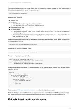 For content URIs that point to a row or rows of table data, and that are thus unique to your app, the MIME type should be in
Android's vendor-specific MIME format. The general format is:
type.subtype/provider-specific-part
Where the parts should be:
Type part: vnd
Subtype part:
If the URI pattern is for a single row: android.cursor.item/
If the URI pattern is for more than one row: android.cursor.dir/
Provider-specific part: vnd..
You supply the and .
The value should be globally unique. A good choice for is your company's name or some part of your application's
Android package name.
The value should be unique to the corresponding URI pattern. A good choice for the is a string that identifies the
table associated with the URI.
For example, if a provider's authority is com.example.app.provider, and it exposes a table named "words", the MIME type
for multiple rows in "words" is:
vnd.android.cursor.dir/vnd.com.example.provider.words
For a single row of "words", the MIME type is:
vnd.android.cursor.item/vnd.com.example.provider.words
And you would specify it in your contract as:
static final String SINGLE_RECORD_MIME_TYPE =
"vnd.android.cursor.item/vnd.com.example.provider.words";
static final String MULTIPLE_RECORDS_MIME_TYPE =
"vnd.android.cursor.item/vnd.com.example.provider.words";
An app can call the getType() method of a content provider to find out what type of data to expect. Your getType() method
might look like this:
@Override
public String getType(Uri uri) {
switch (sUriMatcher.match(uri)) {
case URI_ALL_ITEMS_CODE:
return MULTIPLE_RECORDS_MIME_TYPE;
case URI_ONE_ITEM_CODE:
return SINGLE_RECORD_MIME_TYPE;
default:
return null;
}
}
Read more about MIME types for content providers in the Android developer documentation.
Note: The MIME type does not tell the clients how to process that data. As such, the custom MIME type only provides a
hint, and the contract should provide additional information to the client as to what the expected data formats are.
Methods: insert, delete, update, query
11.1: Share Data Through Content Providers
375
 