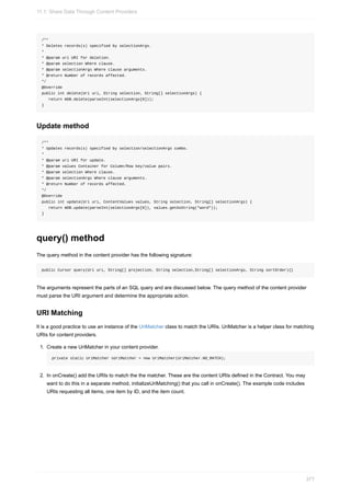 /**
* Deletes records(s) specified by selectionArgs.
*
* @param uri URI for deletion.
* @param selection Where clause.
* @param selectionArgs Where clause arguments.
* @return Number of records affected.
*/
@Override
public int delete(Uri uri, String selection, String[] selectionArgs) {
return mDB.delete(parseInt(selectionArgs[0]));
}
Update method
/**
* Updates records(s) specified by selection/selectionArgs combo.
*
* @param uri URI for update.
* @param values Container for Column/Row key/value pairs.
* @param selection Where clause.
* @param selectionArgs Where clause arguments.
* @return Number of records affected.
*/
@Override
public int update(Uri uri, ContentValues values, String selection, String[] selectionArgs) {
return mDB.update(parseInt(selectionArgs[0]), values.getAsString("word"));
}
query() method
The query method in the content provider has the following signature:
public Cursor query(Uri uri, String[] projection, String selection,String[] selectionArgs, String sortOrder){}
The arguments represent the parts of an SQL query and are discussed below. The query method of the content provider
must parse the URI argument and determine the appropriate action.
URI Matching
It is a good practice to use an instance of the UriMatcher class to match the URIs. UriMatcher is a helper class for matching
URIs for content providers.
1. Create a new UriMatcher in your content provider.
private static UriMatcher sUriMatcher = new UriMatcher(UriMatcher.NO_MATCH);
2. In onCreate() add the URIs to match the the matcher. These are the content URIs defined in the Contract. You may
want to do this in a separate method, initializeUriMatching() that you call in onCreate(). The example code includes
URIs requesting all items, one item by ID, and the item count.
11.1: Share Data Through Content Providers
377
 