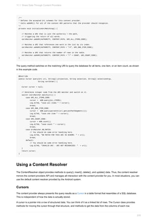 /**
* Defines the accepted Uri schemes for this content provider.
* Calls addURI() for all of the content URI patterns that the provider should recognize.
*/
private void initializeUriMatching() {
// Matches a URI that is just the authority + the path,
// triggering the return of all words.
sUriMatcher.addURI(AUTHORITY, CONTENT_PATH, URI_ALL_ITEMS_CODE);
// Matches a URI that references one word in the list by its index.
sUriMatcher.addURI(AUTHORITY, CONTENT_PATH + "/#", URI_ONE_ITEM_CODE);
// Matches a URI that returns the number of rows in the table.
sUriMatcher.addURI(AUTHORITY, CONTENT_PATH + "/" + COUNT, URI_COUNT_CODE);
}
The query method switches on the matching URI to query the database for all items, one item, or an item count, as shown
in this example code.
@Override
public Cursor query(Uri uri, String[] projection, String selection, String[] selectionArgs,
String sortOrder) {
Cursor cursor = null;
// Determine integer code from the URI matcher and switch on it.
switch (sUriMatcher.match(uri)) {
case URI_ALL_ITEMS_CODE:
cursor = mDB.query(ALL_ITEMS);
Log.d(TAG, "case all items " + cursor);
break;
case URI_ONE_ITEM_CODE:
cursor = mDB.query(parseInt(uri.getLastPathSegment()));
Log.d(TAG, "case one item " + cursor);
break;
case URI_COUNT_CODE:
cursor = mDB.count();
Log.d(TAG, "case count " + cursor);
break;
case UriMatcher.NO_MATCH:
// You should do some error handling here.
Log.d(TAG, "NO MATCH FOR THIS URI IN SCHEME: " + uri);
break;
default:
// You should do some error handling here.
Log.d(TAG, "INVALID URI - URI NOT RECOGNIZED: " + uri);
}
return cursor;
}
Using a Content Resolver
The ContentResolver object provides methods to query(), insert(), delete(), and update() data. Thus, the content resolver
mirrors the content providers API and manages all interaction with the content provider for you. In most situations, you can
use the default content resolver provided by the Android system.
Cursors
The content provider always presents the query results as a Cursor in a table format that resembles of a SQL database.
This is independent of how the data is actually stored.
A cursor is a pointer into a row of structured data. You can think of it as a linked list of rows. The Cursor class provides
methods for moving the cursor through that structure, and methods to get the data from the columns of each row.
11.1: Share Data Through Content Providers
378
 