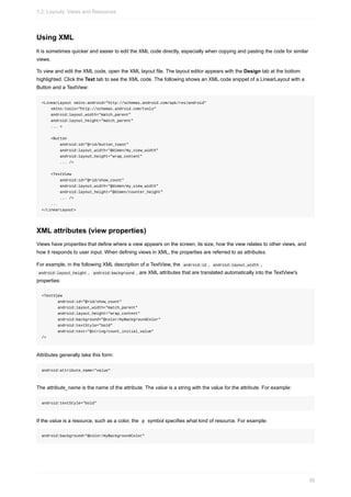 Using XML
It is sometimes quicker and easier to edit the XML code directly, especially when copying and pasting the code for similar
views.
To view and edit the XML code, open the XML layout file. The layout editor appears with the Design tab at the bottom
highlighted. Click the Text tab to see the XML code. The following shows an XML code snippet of a LinearLayout with a
Button and a TextView:
<LinearLayout xmlns:android="http://schemas.android.com/apk/res/android"
xmlns:tools="http://schemas.android.com/tools"
android:layout_width="match_parent"
android:layout_height="match_parent"
... >
<Button
android:id="@+id/button_toast"
android:layout_width="@dimen/my_view_width"
android:layout_height="wrap_content"
... />
<TextView
android:id="@+id/show_count"
android:layout_width="@dimen/my_view_width"
android:layout_height="@dimen/counter_height"
... />
...
</LinearLayout>
XML attributes (view properties)
Views have properties that define where a view appears on the screen, its size, how the view relates to other views, and
how it responds to user input. When defining views in XML, the properties are referred to as attributes.
For example, in the following XML description of a TextView, the android:id , android:layout_width ,
android:layout_height , android:background , are XML attributes that are translated automatically into the TextView's
properties:
<TextView
android:id="@+id/show_count"
android:layout_width="match_parent"
android:layout_height="wrap_content"
android:background="@color/myBackgroundColor"
android:textStyle="bold"
android:text="@string/count_initial_value"
/>
Attributes generally take this form:
android:attribute_name="value"
The attribute_name is the name of the attribute. The value is a string with the value for the attribute. For example:
android:textStyle="bold"
If the value is a resource, such as a color, the @ symbol specifies what kind of resource. For example:
android:background="@color/myBackgroundColor"
1.2: Layouts, Views and Resources
38
 