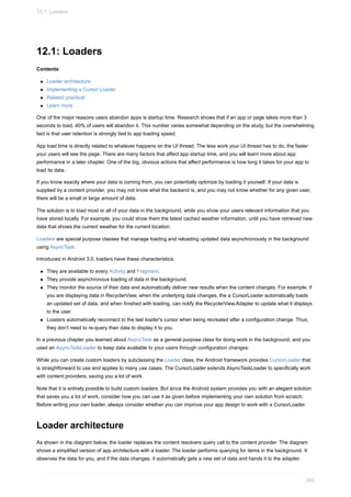 12.1: Loaders
Contents:
Loader architecture
Implementing a Cursor Loader
Related practical
Learn more
One of the major reasons users abandon apps is startup time. Research shows that if an app or page takes more than 3
seconds to load, 40% of users will abandon it. This number varies somewhat depending on the study, but the overwhelming
fact is that user retention is strongly tied to app loading speed.
App load time is directly related to whatever happens on the UI thread. The less work your UI thread has to do, the faster
your users will see the page. There are many factors that affect app startup time, and you will learn more about app
performance in a later chapter. One of the big, obvious actions that affect performance is how long it takes for your app to
load its data.
If you know exactly where your data is coming from, you can potentially optimize by loading it yourself. If your data is
supplied by a content provider, you may not know what the backend is, and you may not know whether for any given user,
there will be a small or large amount of data.
The solution is to load most or all of your data in the background, while you show your users relevant information that you
have stored locally. For example, you could show them the latest cached weather information, until you have retrieved new
data that shows the current weather for the current location.
Loaders are special purpose classes that manage loading and reloading updated data asynchronously in the background
using AsyncTask.
Introduced in Android 3.0, loaders have these characteristics:
They are available to every Activity and Fragment.
They provide asynchronous loading of data in the background.
They monitor the source of their data and automatically deliver new results when the content changes. For example, if
you are displaying data in RecyclerView, when the underlying data changes, the a CursorLoader automatically loads
an updated set of data, and when finished with loading, can notify the RecyclerView.Adapter to update what it displays
to the user.
Loaders automatically reconnect to the last loader's cursor when being recreated after a configuration change. Thus,
they don't need to re-query their data to display it to you.
In a previous chapter you learned about AsyncTask as a general purpose class for doing work in the background, and you
used an AsyncTaskLoader to keep data available to your users through configuration changes.
While you can create custom loaders by subclassing the Loader class, the Android framework provides CursorLoader that
is straightforward to use and applies to many use cases. The CursorLoader extends AsyncTaskLoader to specifically work
with content providers, saving you a lot of work.
Note that it is entirely possible to build custom loaders. But since the Android system provides you with an elegant solution
that saves you a lot of work, consider how you can use it as given before implementing your own solution from scratch.
Before writing your own loader, always consider whether you can improve your app design to work with a CursorLoader.
Loader architecture
As shown in the diagram below, the loader replaces the content resolvers query call to the content provider. The diagram
shows a simplified version of app architecture with a loader. The loader performs querying for items in the background. It
observes the data for you, and if the data changes, it automatically gets a new set of data and hands it to the adapter.
12.1: Loaders
382
 