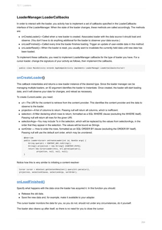 LoaderManager.LoaderCallbacks
In order to interact with the loader, you activity has to implement a set of callbacks specified in the LoaderCallbacks
interface of the LoaderManager. When the state of the loader changes, these methods are called accordingly. The methods
are:
onCreateLoader()—Called when a new loader is created. Associates loader with the data source it should load and
observe. (You don't have to do anything additional for the loader to observer your data source.)
onLoadFinished()—Called every time the loader finishes loading. Trigger an update of user-visible data in this method.
onLoaderReset()—When the loader is reset, you usually want to invalidate the currently held data until new data has
been loaded.
To implement these callbacks, you need to implement LoaderManager callbacks for the type of loader you have. For a
cursor loader, change the signature of your activity as follows, then implement the callbacks.
public class MainActivity extends AppCompatActivity implements LoaderManager.LoaderCallbacks<Cursor>
onCreateLoader()
This callback instantiates and returns a new loader instance of the desired type. Since the loader manager can be
managing multiple loaders, an ID argument identifies the loader to instantiate. Once created, the loader will start loading
data, and it will observe your date for changes, and reload as necessary.
To create CursorLoader, you need:
uri—The URI for the content to retrieve from the content provider. This identifies the content provider and the data to
observe to the loader.
projection—A list of columns to return. Passing null will return all columns, which is inefficient.
selection—A filter declaring which rows to return, formatted as a SQL WHERE clause (excluding the WHERE itself).
Passing null will return all rows for the given URI.
selectionArgs—You may include ?s in the selection, which will be replaced by the values from selectionArgs, in the
order that they appear in the selection. The values will be bound as Strings.
sortOrder — How to order the rows, formatted as an SQL ORDER BY clause (excluding the ORDER BY itself).
Passing null will use the default sort order, which may be unordered.
@Override
public Loader<Cursor> onCreateLoader(int id, Bundle args) {
String queryUri = CONTENT_URI.toString();
String[] projection = new String[] {CONTENT_PATH};
return new CursorLoader(this, Uri.parse(queryUri),
projection, null, null, null);
}
Notice how this is very similar to initiating a content resolver:
Cursor cursor = mContext.getContentResolver().query(Uri.parse(uri),
projection, selectionClause, selectionArgs, sortOrder);
onLoadFinished()
Specify what happens with the data once the loader has acquired it. In this function you should:
Release the old data.
Save the new data and, for example, make it available to your adapter.
The cursor loader monitors the data for you, so you do not, should not under any circumstances, do it yourself.
The loader also cleans up after itself, so there is no need for you to close the cursor.
12.1: Loaders
384
 