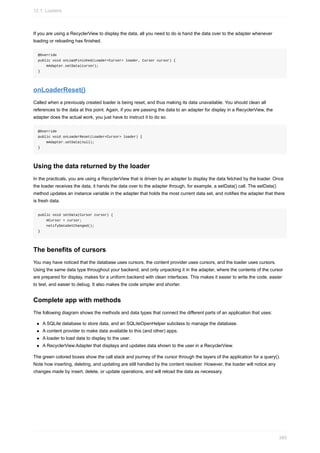 If you are using a RecyclerView to display the data, all you need to do is hand the data over to the adapter whenever
loading or reloading has finished.
@Override
public void onLoadFinished(Loader<Cursor> loader, Cursor cursor) {
mAdapter.setData(cursor);
}
onLoaderReset()
Called when a previously created loader is being reset, and thus making its data unavailable. You should clean all
references to the data at this point. Again, if you are passing the data to an adapter for display in a RecyclerView, the
adapter does the actual work, you just have to instruct it to do so.
@Override
public void onLoaderReset(Loader<Cursor> loader) {
mAdapter.setData(null);
}
Using the data returned by the loader
In the practicals, you are using a RecyclerView that is driven by an adapter to display the data fetched by the loader. Once
the loader receives the data, it hands the data over to the adapter through, for example, a setData() call. The setData()
method updates an instance variable in the adapter that holds the most current data set, and notifies the adapter that there
is fresh data.
public void setData(Cursor cursor) {
mCursor = cursor;
notifyDataSetChanged();
}
The benefits of cursors
You may have noticed that the database uses cursors, the content provider uses cursors, and the loader uses cursors.
Using the same data type throughout your backend, and only unpacking it in the adapter, where the contents of the cursor
are prepared for display, makes for a uniform backend with clean interfaces. This makes it easier to write the code, easier
to test, and easier to debug. It also makes the code simpler and shorter.
Complete app with methods
The following diagram shows the methods and data types that connect the different parts of an application that uses:
A SQLite database to store data, and an SQLiteOpenHelper subclass to manage the database.
A content provider to make data available to this (and other) apps.
A loader to load data to display to the user.
A RecyclerView.Adapter that displays and updates data shown to the user in a RecyclerView.
The green colored boxes show the call stack and journey of the cursor through the layers of the application for a query().
Note how inserting, deleting, and updating are still handled by the content resolver. However, the loader will notice any
changes made by insert, delete, or update operations, and will reload the data as necessary.
12.1: Loaders
385
 