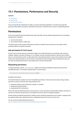 13.1: Permissions, Performance and Security
Contents:
Permissions
Performance
Security best practices
You've now learned the fundamental core skills you need to build Android applications. This lesson discusses best
practices as they relate to permissions, performance and security. This lesson does not have a corresponding practical.
Permissions
As you have worked through the practicals, there were times when your app needed to get permission to do something,
including when it needed to:
connect to the Internet.
use a content provider in another app.
This section gives a brief overview of permissions so that you understand how and when your app needs to ask for
permission before it can perform and action.
Ask permission if it isn't yours
An app is free to use any resources or data that it creates, but must get permission to use anything—data, resources,
hardware, software—that does not belong to it. For example, your app must get permission to read the user's Contacts
data, or to use the device's camera. It makes sense that an app needs permission to read a user's Contacts, but you might
wonder why it needs permission to use the camera. It is because the camera hardware does not belong to the app, and
your app must always get permission to use anything that is not part of the app itself.
Requesting permission
To request permission, add the <uses-permission> attribute to the Android manifest file, along with the name of the
requested permission. For example, to get permission to use the camera:
<uses-permission android:name="android.permission.CAMERA"/>
Examples of permissions
The Android framework provides more than 100 predefined permissions. These include some obvious things including
permission to access or write the user's personal data such as:
reading and writing a user's Contacts list, calendar, or voicemail
accessing the device's location
accessing data from body sensors
Some of the other pre-defined permissions are less obvious, such as permission to collect battery statistics, permission to
connect to the internet, and permission to use hardware such as the camera or fingerprint hardware.
Android includes pre-defined permissions for initiating a phone call without requiring the user to confirm it, reading the call
log, capturing video output, rebooting the device, changing the date and time zone, and many more.
You can see all the system-defined permissions at
https://developer.android.com/reference/android/Manifest.permission.html.
13.1: Permissions, Performance and Security
387
 