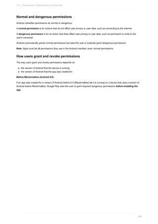 Normal and dangerous permissions
Android classifies permissions as normal or dangerous.
A normal permission is for actions that do not affect user privacy or user data, such as connecting to the Internet.
A dangerous permission is for an action that does affect user privacy or user data, such as permission to write to the
user's voicemail.
Android automatically grants normal permissions but asks the user to explicitly grant dangerous permissions.
Note: Apps must list all permissions they use in the Android manifest, even normal permissions.
How users grant and revoke permissions
The way users grant and revoke permissions depends on:
the version of Android that the device is running.
the version of Android that the app was created for.
Before Marshmallow (Android 6.0)
If an app was created for a version of Android before 6.0 (Marshmallow) or it is running on a device that uses a version of
Android before Marshmallow, Google Play asks the user to grant required dangerous permissions before installing the
app.
13.1: Permissions, Performance and Security
388
 