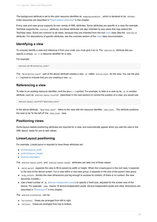 The background attribute is set to the color resource identified as myBackgroundColor , which is declared to be #FFF043 .
Color resources are described in "Style-related attributes" in this chapter.
Every view and view group supports its own variety of XML attributes. Some attributes are specific to a view (for example,
TextView supports the textSize attribute), but these attributes are also inherited by any views that may extend the
TextView class. Some are common to all views, because they are inherited from the root View class (like the android:id
attribute). For descriptions of specific attributes, see the overview section of the View class documentation.
Identifying a view
To uniquely identify a view and reference it from your code, you must give it an id. The android:id attribute lets you
specify a unique id — a resource identifier for a view.
For example:
android:id="@+id/button_count"
The "@+id/button_count" part of the above attribute creates a new id called button_count for the view. You use the plus
( + ) symbol to indicate that you are creating a new id .
Referencing a view
To refer to an existing resource identifier, omit the plus ( + ) symbol. For example, to refer to a view by its id in another
attribute, such as android:layout_toLeftOf (described in the next section) to control the position of a view, you would use:
android:layout_toLeftOf="@id/show_count"
In the above attribute, "@id/show_count" refers to the view with the resource identifier show_count . The attribute positions
the view to be "to the left of" the show_count view.
Positioning views
Some layout-related positioning attributes are required for a view, and automatically appear when you add the view to the
XML layout, ready for you to add values.
LinearLayout positioning
For example, LinearLayout is required to have these attributes set:
android:layout_width
android:layout_height
android:orientation
The android:layout_width and android:layout_height attributes can take one of three values:
match_parent expands the view to fill its parent by width or height. When the LinearLayout is the root view, it expands
to the size of the device screen. For a view within a root view group, it expands to the size of the parent view group.
wrap_content shrinks the view dimensions just big enough to enclose its content. (If there is no content, the view
becomes invisible.)
Use a fixed number of dp (device-independent pixels) to specify a fixed size, adjusted for the screen size of the
device. For example, 16dp means 16 device-independent pixels. Device-independent pixels and other dimensions are
described in "Dimensions" in this chapter.
The android:orientation can be:
horizontal: Views are arranged from left to right.
vertical: Views are arranged from top to bottom.
1.2: Layouts, Views and Resources
39
 