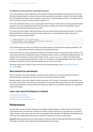 How differences in the permissions models affect developers
In the "old" permissions model, Google Play and the Android Framework worked together to get permission from the user.
All that the developer needed to do was to make sure that the app listed the permissions it needed in the Android manifest
file. The developer could assume that if the app was running, then the user had granted permission. The developer did not
need to write code to check if permission had been granted or not.
In the "new" permissions model, you can no longer assume that if the app is running, then the user has granted the needed
permissions. The user could grant permission the first time they run the app, then, at any time, change their mind and
revoke any or all of the permissions that the app needs.
So, the app must check whether it still has permission every time it does something that requires permission. The Android
SDK includes APIs for checking if permission has been granted. Here is a code snippet that checks if the app has
permission to write to the user's calendar:
// Assume thisActivity is the current activity
int permissionCheck = ContextCompat.checkSelfPermission(thisActivity,
Manifest.permission.WRITE_CALENDAR);
The Android framework for Android 6.0 (API level 23) includes methods for checking for and requesting permissions. The
Support Library also includes methods for checking for and requesting permission.
We recommend that you use the support library methods for handling permissions, because the permission methods in the
support library take care of checking which version of Android your app is running on, and taking the appropriate action. For
example, if the user's device is running an older version, then the checkSelfPermission() method in the support library
checks if the user already granted permission at runtime, but if the device is running Marshmallow or later, then it checks if
permission is still granted, and if not, shows the dialog to the user to ask for permission.
This lesson does not go into detail on how to use the APIs for handling permissions. See Requesting Permission at
Runtime for details.
Best practices for permissions
When an app asks for too many permissions, users get suspicious. Make sure your app only requests permission for
features and tasks it really needs, and make sure the user understands why they are needed.
Wherever possible, use an Intent instead of asking for permission to do it yourself. For example, if your app needs to use
the camera, send an Intent to the camera app, and that way the camera app will do all your work for you and your app does
not need to get permission to use the camera (and it will be much easier for you to write the code than if you accessed the
camera APIs directly).
Learn more about Permissions in Android
Pre-defined permissions
Best practices for permissions
Blog entry about runtime permissions
Performance
You have made your app as useful, interesting, and beautiful as possible. However, to make it stand out from the crowd,
you should also make it as small, fast, and efficient as possible. Consider the impact your app might have on the device's
battery, memory, and disc space. And most of all, be considerate of users' data-plans. The following recommendations are
only the tip of the iceberg where performance is concerned, but they give you an idea on where to start.
Important: Maximizing performance is all about balance, finding and making the best trade-offs between app complexity,
functionality, and visuals, to give users the best possible experience with your app.
13.1: Permissions, Performance and Security
394
 