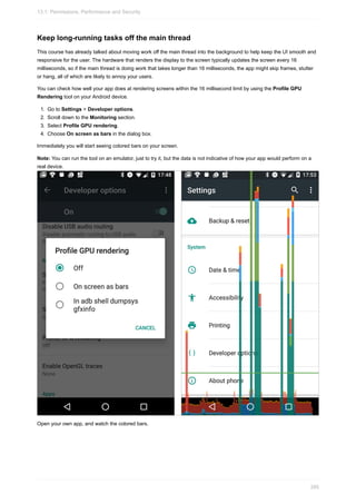 Keep long-running tasks off the main thread
This course has already talked about moving work off the main thread into the background to help keep the UI smooth and
responsive for the user. The hardware that renders the display to the screen typically updates the screen every 16
milliseconds, so if the main thread is doing work that takes longer than 16 milliseconds, the app might skip frames, stutter
or hang, all of which are likely to annoy your users.
You can check how well your app does at rendering screens within the 16 millisecond limit by using the Profile GPU
Rendering tool on your Android device.
1. Go to Settings > Developer options.
2. Scroll down to the Monitoring section.
3. Select Profile GPU rendering.
4. Choose On screen as bars in the dialog box.
Immediately you will start seeing colored bars on your screen.
Note: You can run the tool on an emulator, just to try it, but the data is not indicative of how your app would perform on a
real device.
Open your own app, and watch the colored bars.
13.1: Permissions, Performance and Security
395
 