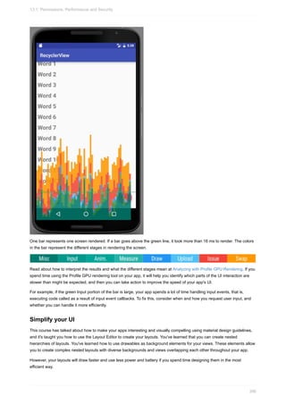 One bar represents one screen rendered. If a bar goes above the green line, it took more than 16 ms to render. The colors
in the bar represent the different stages in rendering the screen.
Read about how to interpret the results and what the different stages mean at Analyzing with Profile GPU Rendering. If you
spend time using the Profile GPU rendering tool on your app, it will help you identify which parts of the UI interaction are
slower than might be expected, and then you can take action to improve the speed of your app's UI.
For example, if the green Input portion of the bar is large, your app spends a lot of time handling input events, that is,
executing code called as a result of input event callbacks. To fix this, consider when and how you request user input, and
whether you can handle it more efficiently.
Simplify your UI
This course has talked about how to make your apps interesting and visually compelling using material design guidelines,
and it's taught you how to use the Layout Editor to create your layouts. You've learned that you can create nested
hierarchies of layouts. You've learned how to use drawables as background elements for your views. These elements allow
you to create complex nested layouts with diverse backgrounds and views overlapping each other throughout your app.
However, your layouts will draw faster and use less power and battery if you spend time designing them in the most
efficient way.
13.1: Permissions, Performance and Security
396
 