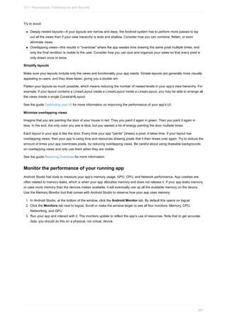 Try to avoid:
Deeply nested layouts—If your layouts are narrow and deep, the Android system has to perform more passes to lay
out all the views than if your view hierarchy is wide and shallow. Consider how you can combine, flatten, or even
eliminate views.
Overlapping views—this results in "overdraw" where the app wastes time drawing the same pixel multiple times, and
only the final rendition is visible to the user. Consider how you can size and organize your views so that every pixel is
only drawn once or twice.
Simplify layouts
Make sure your layouts include only the views and functionality your app needs. Simple layouts are generally more visually
appealing to users, and they draw faster, giving you a double win.
Flatten your layouts as much possible, which means reducing the number of nested levels in your app's view hierarchy. For
example, if your layout contains a LinearLayout inside a LinearLayout inside a LinearLayout, you may be able to arrange all
the views inside a single ConstraintLayout.
See the guide Optimizing your UI for more information on improving the performance of your app's UI.
Minimize overlapping views
Imagine that you are painting the door of your house in red. They you paint it again in green. Then you paint it again in
blue. In the end, the only color you see is blue, but you wasted a lot of energy painting the door multiple times.
Each layout in your app is like the door. Every time your app "paints" (draws) a pixel, it takes time. If your layout has
overlapping views, then your app is using time and resources drawing pixels that it then draws over again. Try to reduce the
amount of times your app overdraws pixels, by reducing overlapping views. Be careful about using drawable backgrounds
on overlapping views and only use them when they are visible.
See the guide Reducing Overdraw for more information.
Monitor the performance of your running app
Android Studio has tools to measure your app's memory usage, GPU, CPU, and Network performance. App crashes are
often related to memory leaks, which is when your app allocates memory and does not release it. If your app leaks memory,
or uses more memory than the devices makes available, it will eventually use up all the available memory on the device.
Use the Memory Monitor tool that comes with Android Studio to observe how your app uses memory.
1. In Android Studio, at the bottom of the window, click the Android Monitor tab. By default this opens on logcat.
2. Click the Monitors tab next to logcat. Scroll or make the window larger to see all four monitors: Memory, CPU,
Networking, and GPU.
3. Run your app and interact with it. The monitors update to reflect the app's use of resources. Note that to get accurate
data, you should do this on a physical, not virtual, device.
13.1: Permissions, Performance and Security
397
 