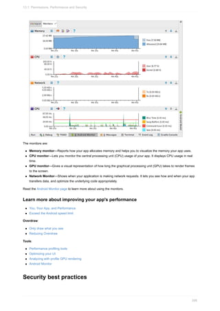 The monitors are:
Memory monitor—Reports how your app allocates memory and helps you to visualize the memory your app uses.
CPU monitor—Lets you monitor the central processing unit (CPU) usage of your app. It displays CPU usage in real
time.
GPU monitor—Gives a visual representation of how long the graphical processing unit (GPU) takes to render frames
to the screen.
Network Monitor—Shows when your application is making network requests. It lets you see how and when your app
transfers data, and optimize the underlying code appropriately.
Read the Android Monitor page to learn more about using the monitors.
Learn more about improving your app's performance
You, Your App, and Performance
Exceed the Android speed limit
Overdraw:
Only draw what you see
Reducing Overdraw
Tools:
Performance profiling tools
Optimizing your UI
Analyzing with profile GPU rendering
Android Monitor
Security best practices
13.1: Permissions, Performance and Security
398
 