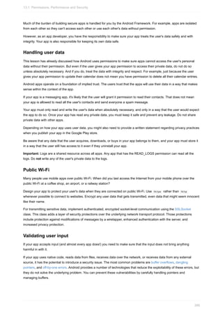 Much of the burden of building secure apps is handled for you by the Android Framework. For example, apps are isolated
from each other so they can't access each other or use each other's data without permission.
However, as an app developer, you have the responsibility to make sure your app treats the user's data safely and with
integrity. Your app is also responsible for keeping its own data safe.
Handling user data
This lesson has already discussed how Android uses permissions to make sure apps cannot access the user's personal
data without their permission. But even if the user gives your app permission to access their private data, do not do so
unless absolutely necessary. And if you do, treat the data with integrity and respect. For example, just because the user
gives your app permission to update their calendar does not mean you have permission to delete all their calendar entries.
Android apps operate on a foundation of implied trust. The users trust that the apps will use their data in a way that makes
sense within the context of the app.
If your app is a messaging app, it's likely that the user will grant it permission to read their contacts. That does not mean
your app is allowed to read all the user's contacts and send everyone a spam message.
Your app must only read and write the user's data when absolutely necessary, and only in a way that the user would expect
the app to do so. Once your app has read any private data, you must keep it safe and prevent any leakage. Do not share
private data with other apps.
Depending on how your app uses user data, you might also need to provide a written statement regarding privacy practices
when you publish your app in the Google Play store.
Be aware that any data that the user acquires, downloads, or buys in your app belongs to them, and your app must store it
in a way that the user still has access to it even if they uninstall your app.
Important: Logs are a shared resource across all apps. Any app that has the READ_LOGS permission can read all the
logs. Do not write any of the user's private data to the logs.
Public Wi-Fi
Many people use mobile apps over public Wi-Fi. When did you last access the Internet from your mobile phone over the
public Wi-Fi at a coffee shop, an airport, or a railway station?
Design your app to protect your user's data when they are connected on public Wi-Fi. Use https rather than http
whenever possible to connect to websites. Encrypt any user data that gets transmitted, even data that might seem innocent
like their name.
For transmitting sensitive data, implement authenticated, encrypted socket-level communication using the SSLSocket
class. This class adds a layer of security protections over the underlying network transport protocol. Those protections
include protection against modifications of messages by a wiretapper, enhanced authentication with the server, and
increased privacy protection.
Validating user input
If your app accepts input (and almost every app does!) you need to make sure that the input does not bring anything
harmful in with it.
If your app uses native code, reads data from files, receives data over the network, or receives data from any external
source, it has the potential to introduce a security issue. The most common problems are buffer overflows, dangling
pointers, and off-by-one errors. Android provides a number of technologies that reduce the exploitability of these errors, but
they do not solve the underlying problem. You can prevent these vulnerabilities by carefully handling pointers and
managing buffers.
13.1: Permissions, Performance and Security
399
 