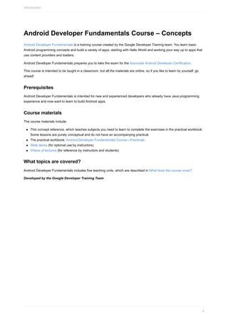 Android Developer Fundamentals Course – Concepts
Android Developer Fundamentals is a training course created by the Google Developer Training team. You learn basic
Android programming concepts and build a variety of apps, starting with Hello World and working your way up to apps that
use content providers and loaders.
Android Developer Fundamentals prepares you to take the exam for the Associate Android Developer Certification.
This course is intended to be taught in a classroom, but all the materials are online, so if you like to learn by yourself, go
ahead!
Prerequisites
Android Developer Fundamentals is intended for new and experienced developers who already have Java programming
experience and now want to learn to build Android apps.
Course materials
The course materials include:
This concept reference, which teaches subjects you need to learn to complete the exercises in the practical workbook.
Some lessons are purely conceptual and do not have an accompanying practical.
The practical workbook: Android Developer Fundamentals Course—Practicals
Slide decks (for optional use by instructors)
Videos of lectures (for reference by instructors and students)
What topics are covered?
Android Developer Fundamentals includes five teaching units, which are described in What does the course cover?
Developed by the Google Developer Training Team
Introduction
4
 