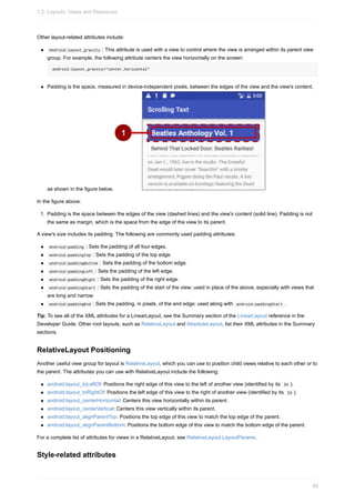 Other layout-related attributes include:
Android:layout_gravity : This attribute is used with a view to control where the view is arranged within its parent view
group. For example, the following attribute centers the view horizontally on the screen:
android:layout_gravity="center_horizontal"
Padding is the space, measured in device-independent pixels, between the edges of the view and the view's content,
as shown in the figure below.
In the figure above:
1. Padding is the space between the edges of the view (dashed lines) and the view's content (solid line). Padding is not
the same as margin, which is the space from the edge of the view to its parent.
A view's size includes its padding. The following are commonly used padding attributes:
Android:padding : Sets the padding of all four edges.
android:paddingTop : Sets the padding of the top edge.
android:paddingBottom : Sets the padding of the bottom edge.
android:paddingLeft : Sets the padding of the left edge.
android:paddingRight : Sets the padding of the right edge.
android:paddingStart : Sets the padding of the start of the view; used in place of the above, especially with views that
are long and narrow.
android:paddingEnd : Sets the padding, in pixels, of the end edge; used along with android:paddingStart .
Tip: To see all of the XML attributes for a LinearLayout, see the Summary section of the LinearLayout reference in the
Developer Guide. Other root layouts, such as RelativeLayout and AbsoluteLayout, list their XML attributes in the Summary
sections.
RelativeLayout Positioning
Another useful view group for layout is RelativeLayout, which you can use to position child views relative to each other or to
the parent. The attributes you can use with RelativeLayout include the following:
android:layout_toLeftOf: Positions the right edge of this view to the left of another view (identified by its ID ).
android:layout_toRightOf: Positions the left edge of this view to the right of another view (identified by its ID ).
android:layout_centerHorizontal: Centers this view horizontally within its parent.
android:layout_centerVertical: Centers this view vertically within its parent.
android:layout_alignParentTop: Positions the top edge of this view to match the top edge of the parent.
android:layout_alignParentBottom: Positions the bottom edge of this view to match the bottom edge of the parent.
For a complete list of attributes for views in a RelativeLayout, see RelativeLayout.LayoutParams.
Style-related attributes
1.2: Layouts, Views and Resources
40
 