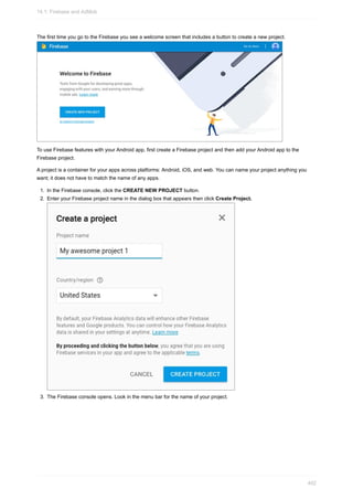 The first time you go to the Firebase you see a welcome screen that includes a button to create a new project.
To use Firebase features with your Android app, first create a Firebase project and then add your Android app to the
Firebase project.
A project is a container for your apps across platforms: Android, iOS, and web. You can name your project anything you
want; it does not have to match the name of any apps.
1. In the Firebase console, click the CREATE NEW PROJECT button.
2. Enter your Firebase project name in the dialog box that appears then click Create Project.
3. The Firebase console opens. Look in the menu bar for the name of your project.
14.1: Firebase and AdMob
402
 