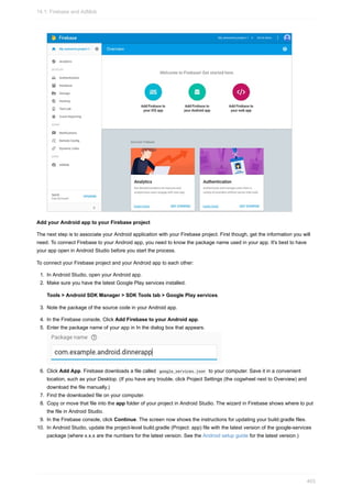 Add your Android app to your Firebase project
The next step is to associate your Android application with your Firebase project. First though, get the information you will
need. To connect Firebase to your Android app, you need to know the package name used in your app. It's best to have
your app open in Android Studio before you start the process.
To connect your Firebase project and your Android app to each other:
1. In Android Studio, open your Android app.
2. Make sure you have the latest Google Play services installed.
Tools > Android SDK Manager > SDK Tools tab > Google Play services.
3. Note the package of the source code in your Android app.
4. In the Firebase console, Click Add Firebase to your Android app.
5. Enter the package name of your app in In the dialog box that appears.
6. Click Add App. Firebase downloads a file called google_services.json to your computer. Save it in a convenient
location, such as your Desktop. (If you have any trouble, click Project Settings (the cogwheel next to Overview) and
download the file manually.)
7. Find the downloaded file on your computer.
8. Copy or move that file into the app folder of your project in Android Studio. The wizard in Firebase shows where to put
the file in Android Studio.
9. In the Firebase console, click Continue. The screen now shows the instructions for updating your build.gradle files.
10. In Android Studio, update the project-level build.gradle (Project: app) file with the latest version of the google-services
package (where x.x.x are the numbers for the latest version. See the Android setup guide for the latest version.)
14.1: Firebase and AdMob
403
 