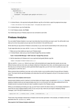 buildscript {
dependencies {
// Add this line
classpath 'com.google.gms:google-services:x.x.x'
}
}
11. In Android Studio, in the app-level build.gradle (Module: app) file, at the bottom, apply the google-services plugin.
// Add to the bottom of the file apply plugin: 'com.google.gms.google-services'
12. In Android Studio, sync the Gradle files.
13. In the Firebase console, click Finish.
Your Android app and your Firebase project are now connected to each other.
Firebase Analytics
You can enable Firebase Analytics in your app to see data about how and where your app is used. You will be able to see
data such as how many people use your app over time and where in the world they use it.
All the data that your app sends to Firebase is anonymized, so you never see the actual identity of who used your app.
To get usage data about your app, add the firebase-core library to your app as follows:
1. Make sure you have added your app to your Firebase project.
2. In Android Studio, make sure you have the latest Google Play services installed.
Tools > Android SDK Manager > SDK Tools tab > Google Play services
3. Add the dependency for firebase-core to your app-level build.gradle (Module: app) file:
compile 'com.google.firebase:firebase-core:x.x.x'
After you add the firebase-core library to your app, it will automatically send usage data when people use your app.
Without having to add any more code, you will get a default set of data about how, when, and where people use your app.
Not only do you not have to add any code to generate default usage data, you don't even have to publish your app or do
anything else to it other than use it.
When someone does something in your app, such as click a button or go to another activity, the app will log an Analytics
event. This means that the app will package up the data about the event that happened, and put it in the queue to send to
Firebase.
Check to see if the analytics event occurs
Android sends Analytics events in batches to minimize battery and network usage, as explained in this blog post. Generally
speaking, Analytics events are sent approximately every hour or so to the server, but it also takes additional time for the
Analytics servers to process the data and make it available to reports in the Firebase console.
While you are developing and testing your app, you don't have to wait for the data to show up in the Analytics dashboard to
check that your app is logging Analytics events. As you use your app, make sure your logcat is displaying "Debug"
messages. Look in the log for statements such as:
Logging event (FE): _e, Bundle[{_o=auto, _et=5388, _sc=SecondActivity, ...}]
These kinds of log messages indicate that an Analytics event has been generated. In this example, an Analytics event was
generated when the SecondActivity started.
View reports in the Firebase Analytics dashboard
14.1: Firebase and AdMob
404
 