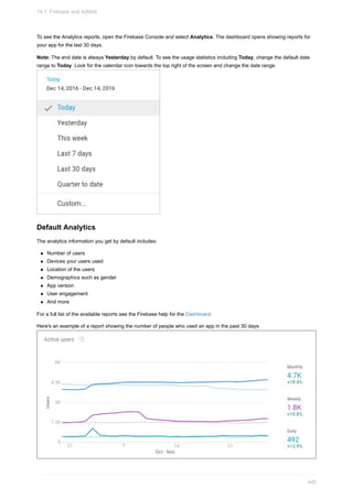 To see the Analytics reports, open the Firebase Console and select Analytics. The dashboard opens showing reports for
your app for the last 30 days.
Note: The end date is always Yesterday by default. To see the usage statistics including Today, change the default date
range to Today. Look for the calendar icon towards the top right of the screen and change the date range.
Default Analytics
The analytics information you get by default includes:
Number of users
Devices your users used
Location of the users
Demographics such as gender
App version
User engagement
And more
For a full list of the available reports see the Firebase help for the Dashboard.
Here's an example of a report showing the number of people who used an app in the past 30 days:
14.1: Firebase and AdMob
405
 