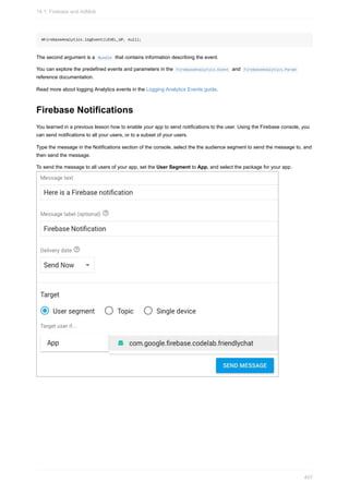 mFirebaseAnalytics.logEvent(LEVEL_UP, null);
The second argument is a Bundle that contains information describing the event.
You can explore the predefined events and parameters in the FirebaseAnalytics.Event and FirebaseAnalytics.Param
reference documentation.
Read more about logging Analytics events in the Logging Analytics Events guide.
Firebase Notifications
You learned in a previous lesson how to enable your app to send notifications to the user. Using the Firebase console, you
can send notifications to all your users, or to a subset of your users.
Type the message in the Notifications section of the console, select the the audience segment to send the message to, and
then send the message.
To send the message to all users of your app, set the User Segment to App, and select the package for your app.
14.1: Firebase and AdMob
407
 