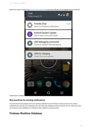 Behind the scenes, Firebase uses Firebase Cloud Messaging to send the notification to the targeted devices where the
selected app is installed.
Best practices for sending notifications
The same kind of best practices are true for sending notifications from the Firebase console as they are for sending
notifications from the app. Be considerate of the user. Send only notifications that are important. Do not irritate your users
by sending too many notifications or notifications with unhelpful or annoying content.
Firebase Realtime Database
14.1: Firebase and AdMob
408
 