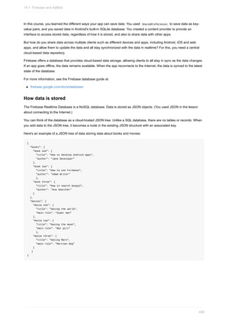 In this course, you learned the different ways your app can save data. You used SharedPreferences to save data as key-
value pairs, and you saved data in Android's built-in SQLite database. You created a content provider to provide an
interface to access stored data, regardless of how it is stored, and also to share data with other apps.
But how do you share data across multiple clients such as different devices and apps, including Android, iOS and web
apps, and allow them to update the data and all stay synchronized with the data in realtime? For this, you need a central
cloud-based data repository.
Firebase offers a database that provides cloud-based data storage, allowing clients to all stay in sync as the data changes.
If an app goes offline, the data remains available. When the app reconnects to the Internet, the data is synced to the latest
state of the database.
For more information, see the Firebase database guide at:
firebase.google.com/docs/database/
How data is stored
The Firebase Realtime Database is a NoSQL database. Data is stored as JSON objects. (You used JSON in the lesson
about connecting to the Internet.)
You can think of the database as a cloud-hosted JSON tree. Unlike a SQL database, there are no tables or records. When
you add data to the JSON tree, it becomes a node in the existing JSON structure with an associated key.
Here's an example of a JSON tree of data storing data about books and movies:
{
"books": {
"book one": {
"title": "How to develop Android apps",
"author": "Jane Developer"
},
"book two": {
"title": "How to use Firebase",
"author": "Adam Writer"
},
"book three": {
"title": "How to search Google",
"author": "Ava Searcher"
}
},
"movies": {
"movie one": {
"title": "Saving the world",
"main role": "Super man"
},
"movie two": {
"title": "Saving the moon",
"main role": "Bat girl"
},
"movie three": {
"title": "Saving Mars",
"main role": "Martian dog"
}
}
}
14.1: Firebase and AdMob
409
 