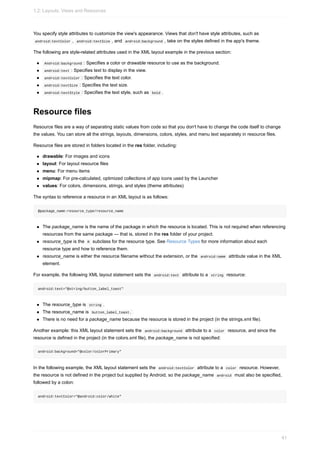 You specify style attributes to customize the view's appearance. Views that don't have style attributes, such as
android:textColor , android:textSize , and android:background , take on the styles defined in the app's theme.
The following are style-related attributes used in the XML layout example in the previous section:
Android:background : Specifies a color or drawable resource to use as the background.
android:text : Specifies text to display in the view.
android:textColor : Specifies the text color.
android:textSize : Specifies the text size.
android:textStyle : Specifies the text style, such as bold .
Resource files
Resource files are a way of separating static values from code so that you don't have to change the code itself to change
the values. You can store all the strings, layouts, dimensions, colors, styles, and menu text separately in resource files.
Resource files are stored in folders located in the res folder, including:
drawable: For images and icons
layout: For layout resource files
menu: For menu items
mipmap: For pre-calculated, optimized collections of app icons used by the Launcher
values: For colors, dimensions, strings, and styles (theme attributes)
The syntax to reference a resource in an XML layout is as follows:
@package_name:resource_type/resource_name
The package_name is the name of the package in which the resource is located. This is not required when referencing
resources from the same package — that is, stored in the res folder of your project.
resource_type is the R subclass for the resource type. See Resource Types for more information about each
resource type and how to reference them.
resource_name is either the resource filename without the extension, or the android:name attribute value in the XML
element.
For example, the following XML layout statement sets the android:text attribute to a string resource:
android:text="@string/button_label_toast"
The resource_type is string .
The resource_name is button_label_toast.
There is no need for a package_name because the resource is stored in the project (in the strings.xml file).
Another example: this XML layout statement sets the android:background attribute to a color resource, and since the
resource is defined in the project (in the colors.xml file), the package_name is not specified:
android:background="@color/colorPrimary"
In the following example, the XML layout statement sets the android:textColor attribute to a color resource. However,
the resource is not defined in the project but supplied by Android, so the package_name android must also be specified,
followed by a colon:
android:textColor="@android:color/white"
1.2: Layouts, Views and Resources
41
 