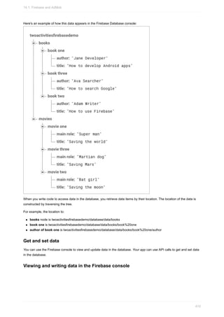 Here's an example of how this data appears in the Firebase Database console:
When you write code to access data in the database, you retrieve data items by their location. The location of the data is
constructed by traversing the tree.
For example, the location to:
books node is twoactivitiesfirebasedemo/database/data/books
book one is twoactivitiesfirebasedemo/database/data/books/book%20one
author of book one is twoactivitiesfirebasedemo/database/data/books/book%20one/author
Get and set data
You can use the Firebase console to view and update data in the database. Your app can use API calls to get and set data
in the database.
Viewing and writing data in the Firebase console
14.1: Firebase and AdMob
410
 
