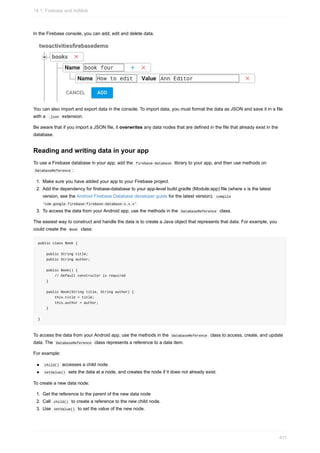 In the Firebase console, you can add, edit and delete data.
You can also import and export data in the console. To import data, you must format the data as JSON and save it in a file
with a .json extension.
Be aware that if you import a JSON file, it overwrites any data nodes that are defined in the file that already exist in the
database.
Reading and writing data in your app
To use a Firebase database in your app, add the firebase-database library to your app, and then use methods on
DatabaseReference :
1. Make sure you have added your app to your Firebase project.
2. Add the dependency for firebase-database to your app-level build.gradle (Module:app) file (where x is the latest
version, see the Android Firebase Database developer guide for the latest version): compile
'com.google.firebase:firebase-database:x.x.x'
3. To access the data from your Android app, use the methods in the DatabaseReference class.
The easiest way to construct and handle the data is to create a Java object that represents that data. For example, you
could create the Book class:
public class Book {
public String title;
public String author;
public Book() {
// Default constructor is required
}
public Book(String title, String author) {
this.title = title;
this.author = author;
}
}
To access the data from your Android app, use the methods in the DatabaseReference class to access, create, and update
data. The DatabaseReference class represents a reference to a data item.
For example:
child() accesses a child node.
setValue() sets the data at a node, and creates the node if it does not already exist.
To create a new data node:
1. Get the reference to the parent of the new data node
2. Call child() to create a reference to the new child node.
3. Use setValue() to set the value of the new node.
14.1: Firebase and AdMob
411
 