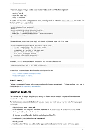 For example, suppose that you want to add a new book to the database with the following details:
bookId = "book 4"
title = "How to edit data"
author = "Ann Editor"
To add this new book to the example data set shown previously, create an instance of DatabaseReference , and initialize it in
the main activity's onCreate() method:
private DatabaseReference mDbBooksRef;
@Override
protected void onCreate(Bundle savedInstanceState) {
// Create a new reference to the "books" node
mDbBooksRef = FirebaseDatabase.getInstance().getReference("books");
// rest of onCreate() …
}
Define a method to create a new Book object and add it to the database under the "books" node:
private void addNewBook(String bookId, String title, String author) {
// Create a new Book object with the relevant details
Book book = new Book(title, author);
// mDbBooksRef is a reference to the "books" node
// Create a child node whose key is bookId
// and set its value to the new book
mDbBooksRef.child(bookId).setValue(book);
}
Invoke the addBook() method as follows to create the new data item in the database:
addNewBook("book four", "How to edit data", "Ann Editor");
To learn more about reading and writing Firebase data in your app, see:
Set up Firebase Realtime Database for Android
Read and Write Data on Android.
Access control
Firebase provides a set of rules to determine who is allowed to view and update data in a Firebase database. Learn how to
create the rules in Get Started with Database rules.
Firebase Test Lab
The Firebase Test Lab lets you test your app on a range of different devices hosted in Google's data centers and get
reports on the results.
The Test Lab creates tests called robo tests for you, and you can also create and run your own tests. To run your app in
the Test Lab:
1. In Android Studio: Build > Build APK.
2. Locate the APK in your computer's file system. It will likely be in app/build/apk or app/build/outputs/apk in the
directory where the Android Studio project is saved.
On Mac, you can click Reveal in Finder to see the location of the APK.
3. In the Firebase console select Test Lab > Run a Test.
4. Upload your APK.
5. From the matrix of devices and API levels that appears, choose the combination of devices to run your app on.
14.1: Firebase and AdMob
412
 